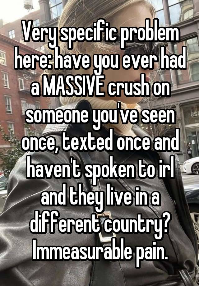 Very specific problem here: have you ever had a MASSIVE crush on someone you've seen once, texted once and haven't spoken to irl and they live in a different country? Immeasurable pain.