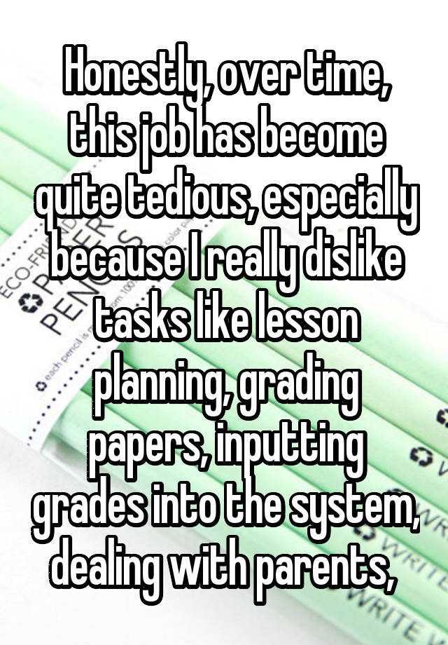 Honestly, over time, this job has become quite tedious, especially because I really dislike tasks like lesson planning, grading papers, inputting grades into the system, dealing with parents, 