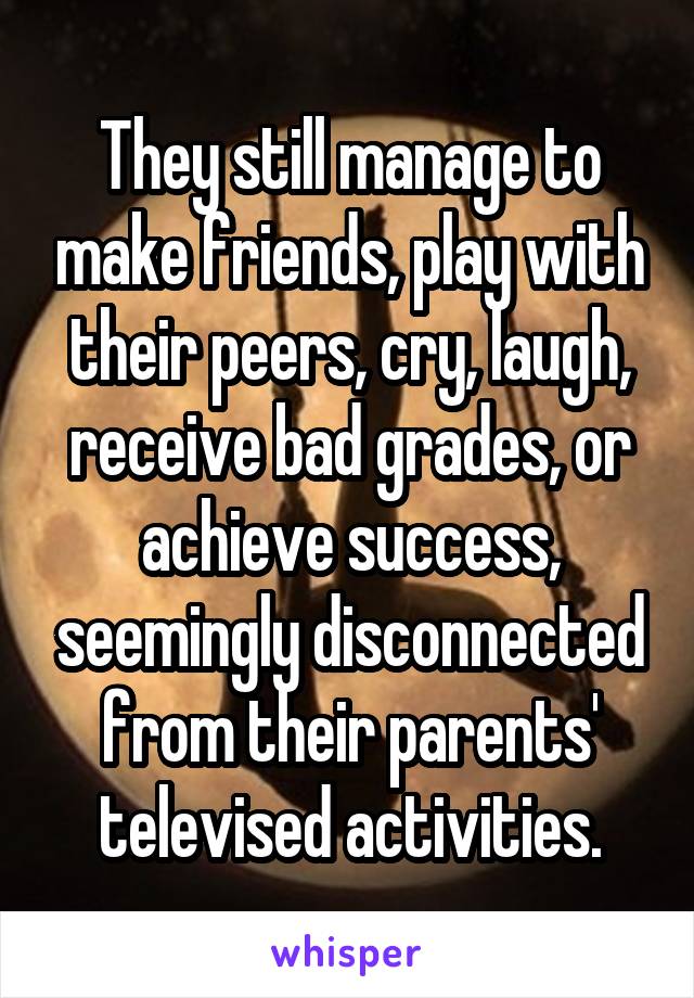 They still manage to make friends, play with their peers, cry, laugh, receive bad grades, or achieve success, seemingly disconnected from their parents' televised activities.