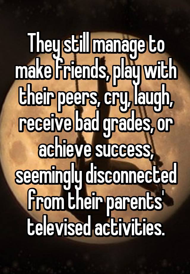 They still manage to make friends, play with their peers, cry, laugh, receive bad grades, or achieve success, seemingly disconnected from their parents' televised activities.