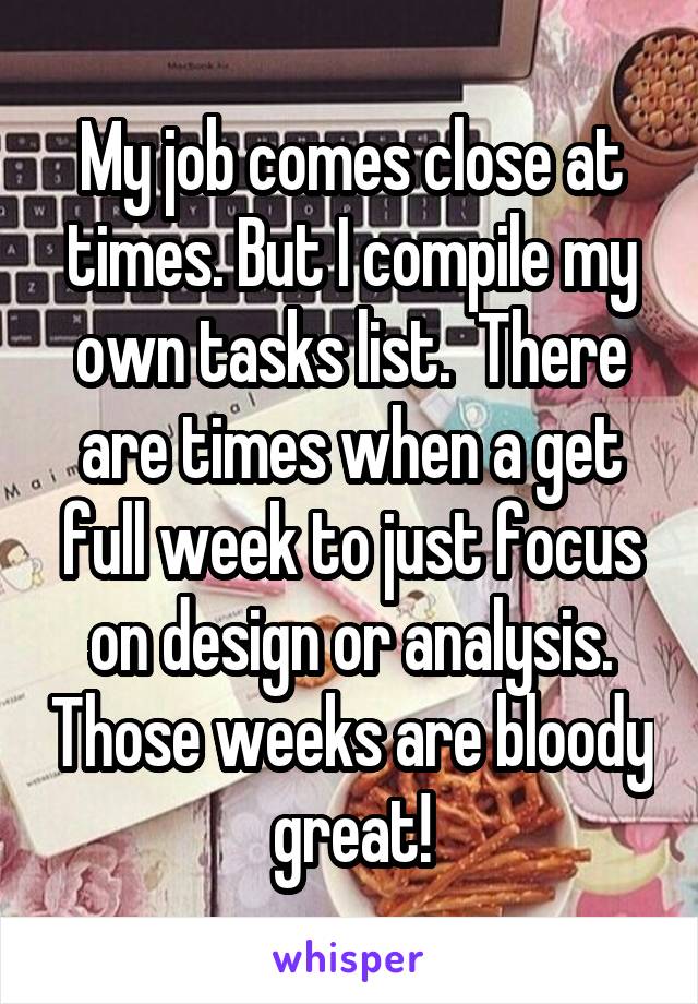 My job comes close at times. But I compile my own tasks list.  There are times when a get full week to just focus on design or analysis. Those weeks are bloody great!