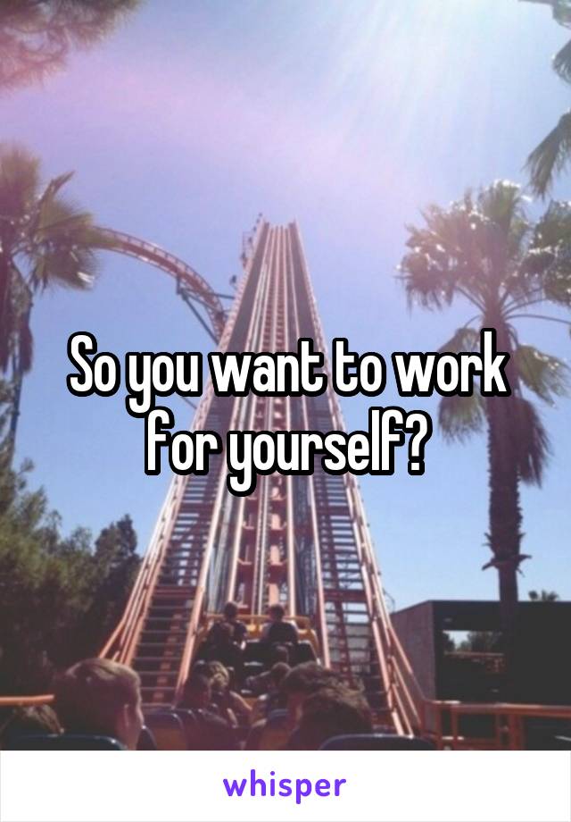 So you want to work for yourself?