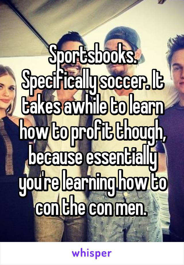 Sportsbooks. Specifically soccer. It takes awhile to learn how to profit though, because essentially you're learning how to con the con men. 