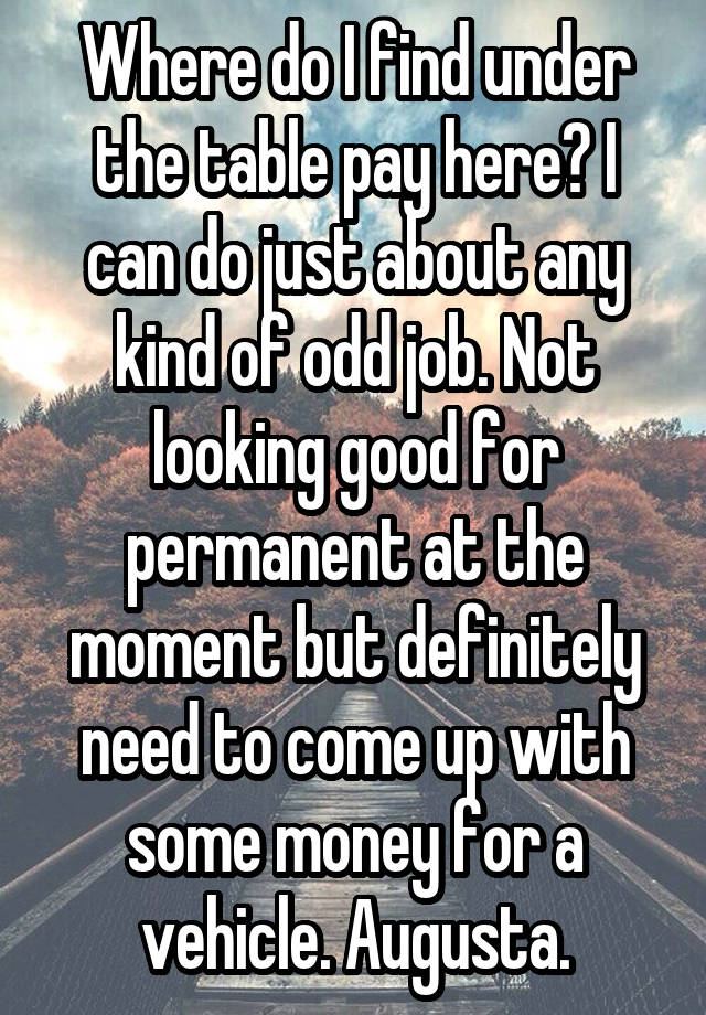 Where do I find under the table pay here? I can do just about any kind of odd job. Not looking good for permanent at the moment but definitely need to come up with some money for a vehicle. Augusta.