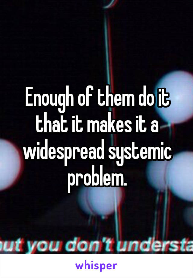 Enough of them do it that it makes it a widespread systemic problem.