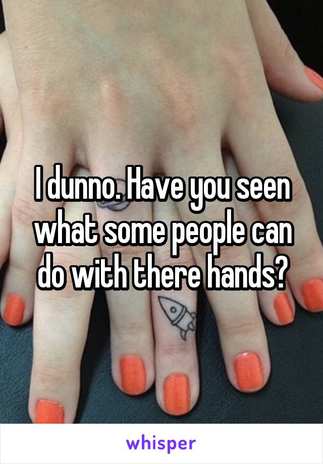 I dunno. Have you seen what some people can do with there hands?