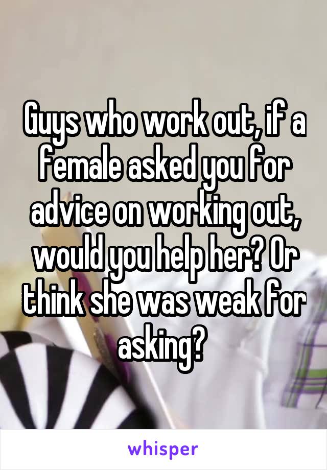 Guys who work out, if a female asked you for advice on working out, would you help her? Or think she was weak for asking? 