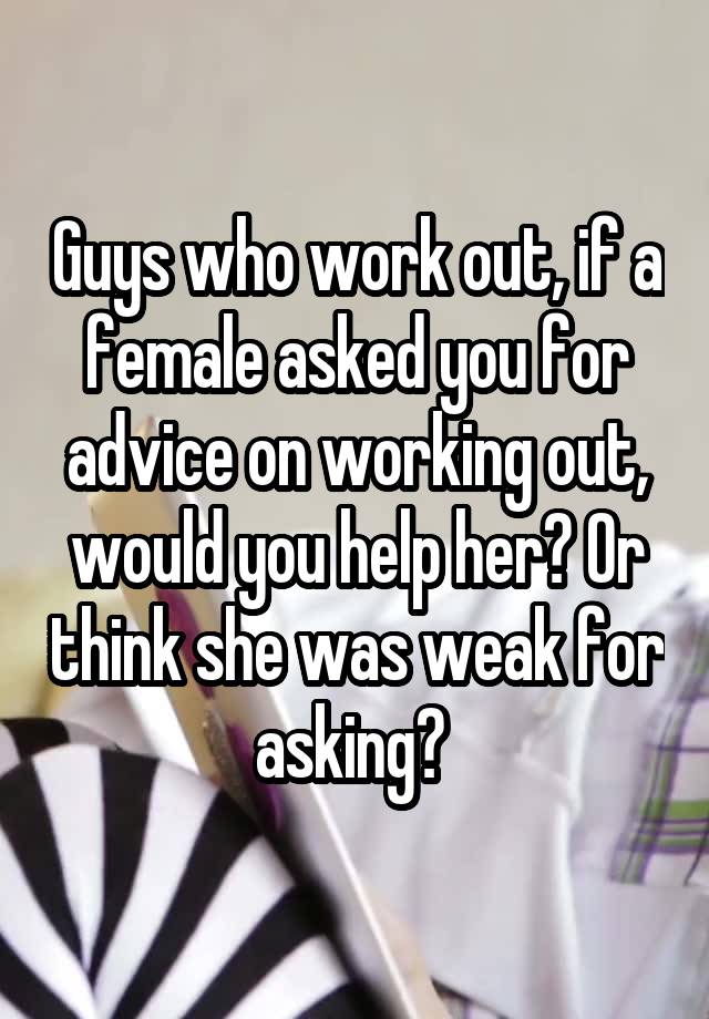 Guys who work out, if a female asked you for advice on working out, would you help her? Or think she was weak for asking? 