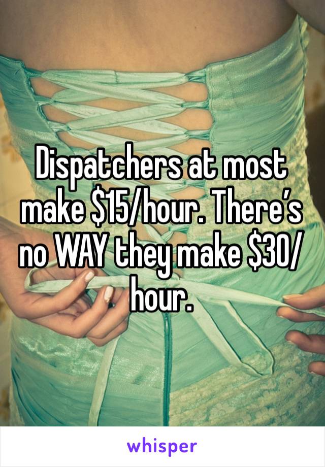 Dispatchers at most make $15/hour. There’s no WAY they make $30/hour.