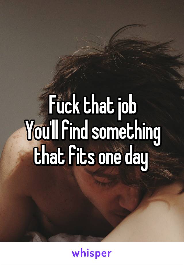 Fuck that job
You'll find something that fits one day 