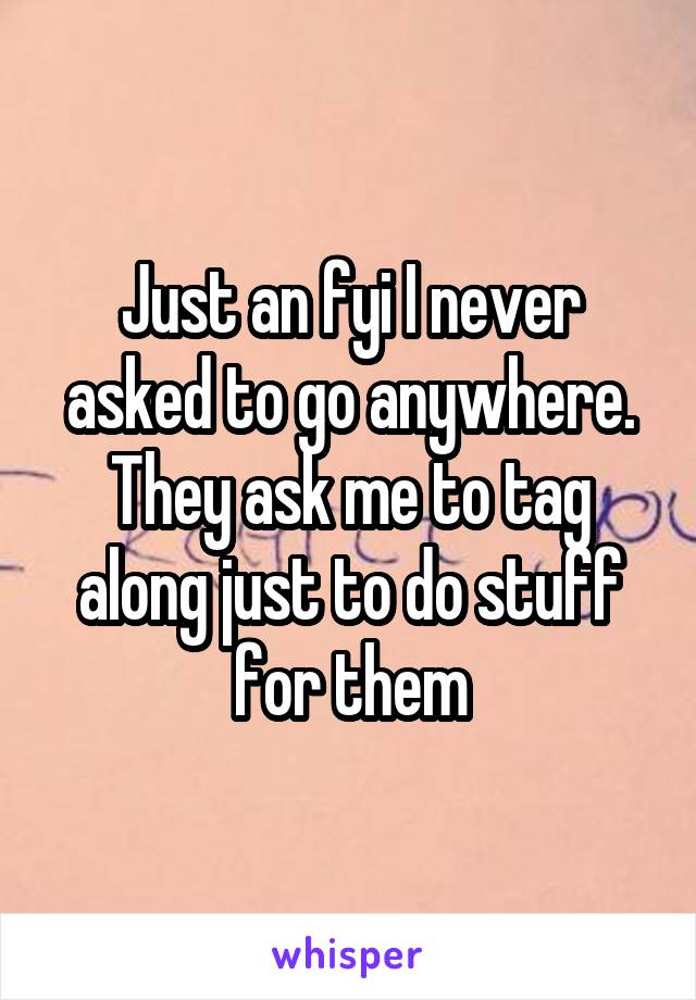 Just an fyi I never asked to go anywhere. They ask me to tag along just to do stuff for them