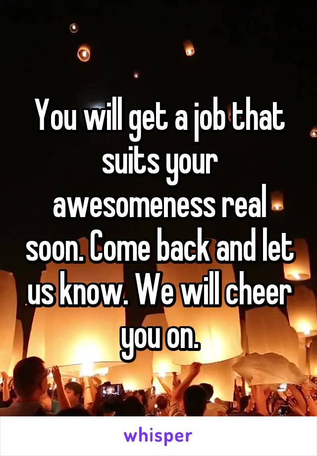 You will get a job that suits your awesomeness real soon. Come back and let us know. We will cheer you on.