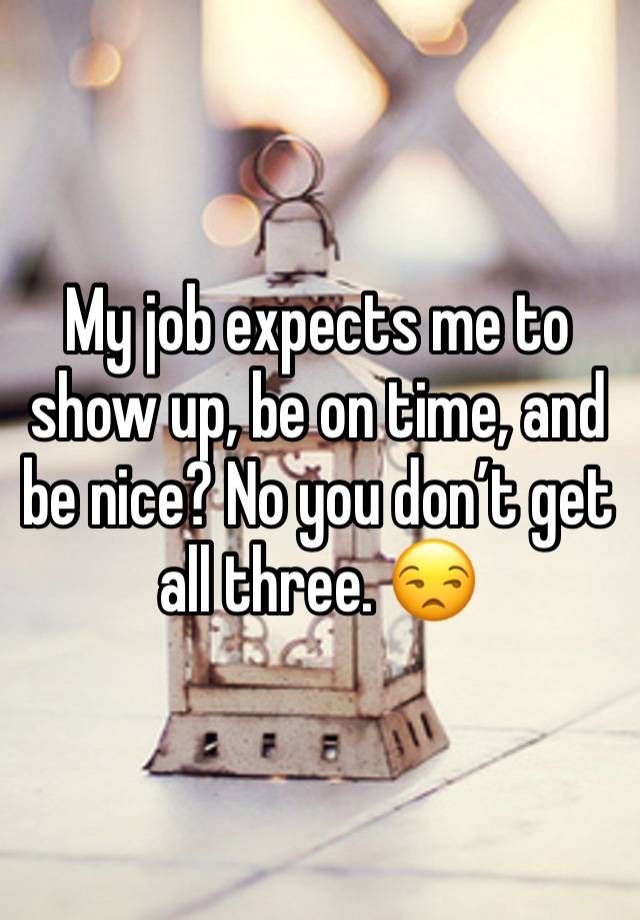 My job expects me to show up, be on time, and be nice? No you don’t get all three. 😒