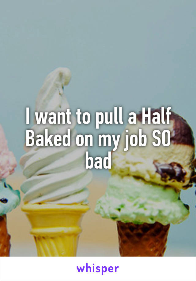 I want to pull a Half Baked on my job SO bad