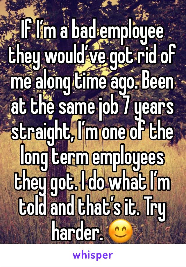 If I’m a bad employee they would’ve got rid of me along time ago. Been at the same job 7 years straight, I’m one of the long term employees they got. I do what I’m told and that’s it. Try harder. 😊