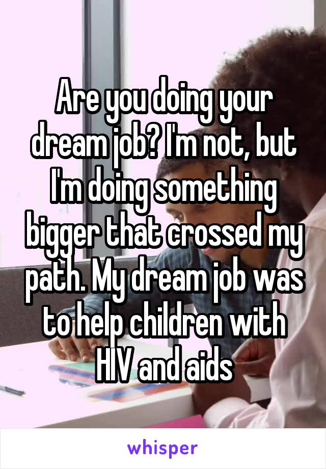 Are you doing your dream job? I'm not, but I'm doing something bigger that crossed my path. My dream job was to help children with HIV and aids