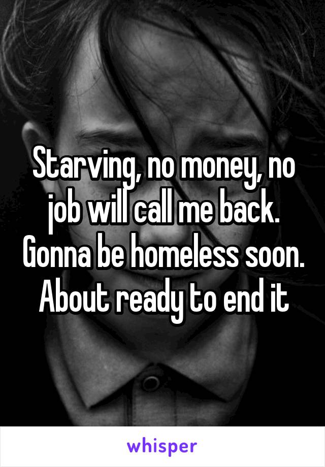 Starving, no money, no job will call me back. Gonna be homeless soon. About ready to end it