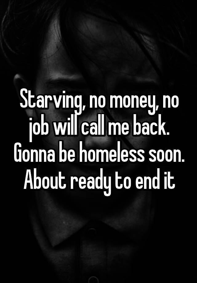 Starving, no money, no job will call me back. Gonna be homeless soon. About ready to end it