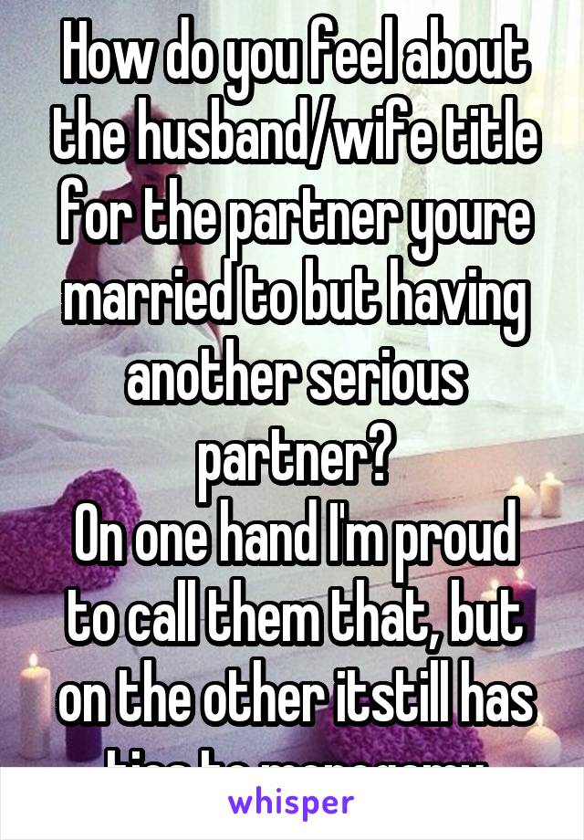 How do you feel about the husband/wife title for the partner youre married to but having another serious partner?
On one hand I'm proud to call them that, but on the other itstill has ties to monogamy