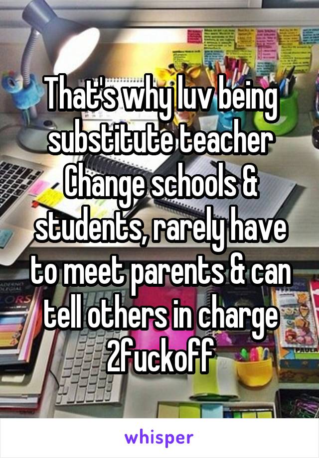 That's why luv being substitute teacher
Change schools & students, rarely have to meet parents & can tell others in charge 2fuckoff