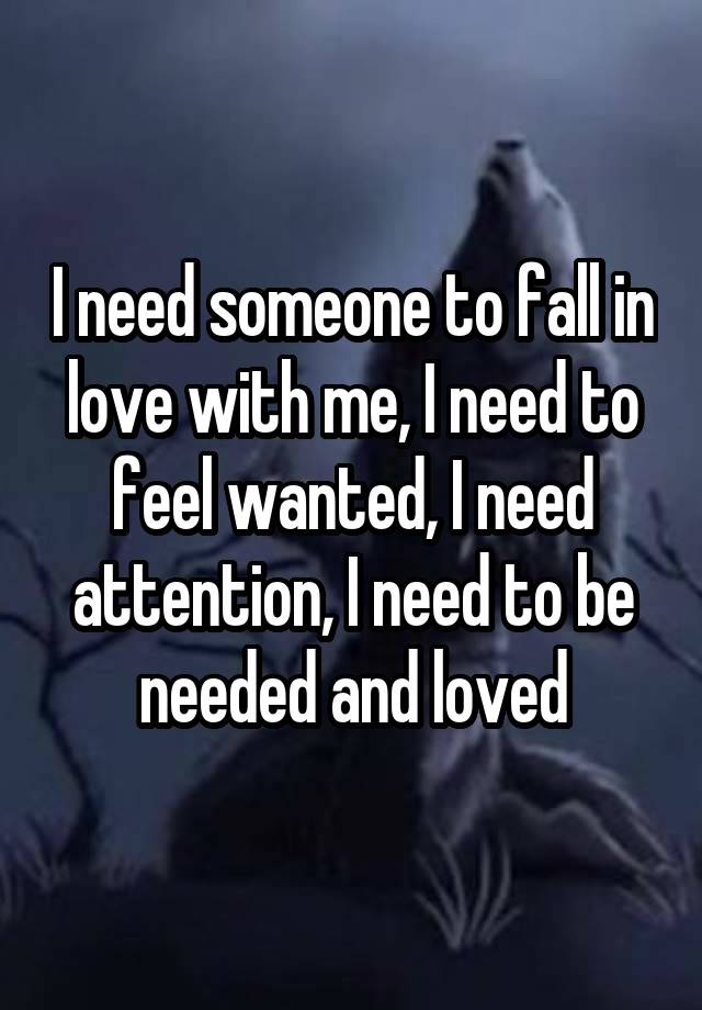 I need someone to fall in love with me, I need to feel wanted, I need attention, I need to be needed and loved