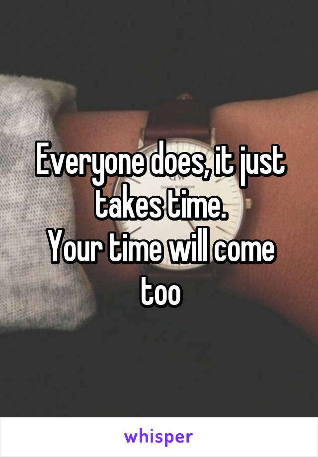 Everyone does, it just takes time.
Your time will come too