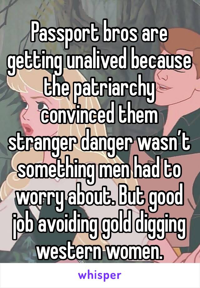 Passport bros are getting unalived because the patriarchy convinced them stranger danger wasn’t something men had to worry about. But good job avoiding gold digging western women. 