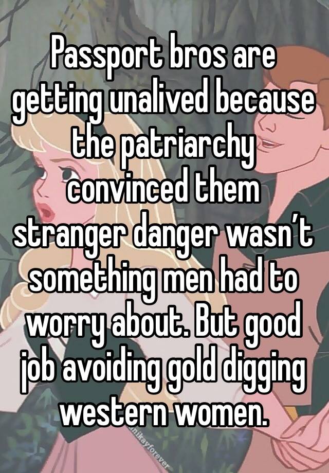 Passport bros are getting unalived because the patriarchy convinced them stranger danger wasn’t something men had to worry about. But good job avoiding gold digging western women. 