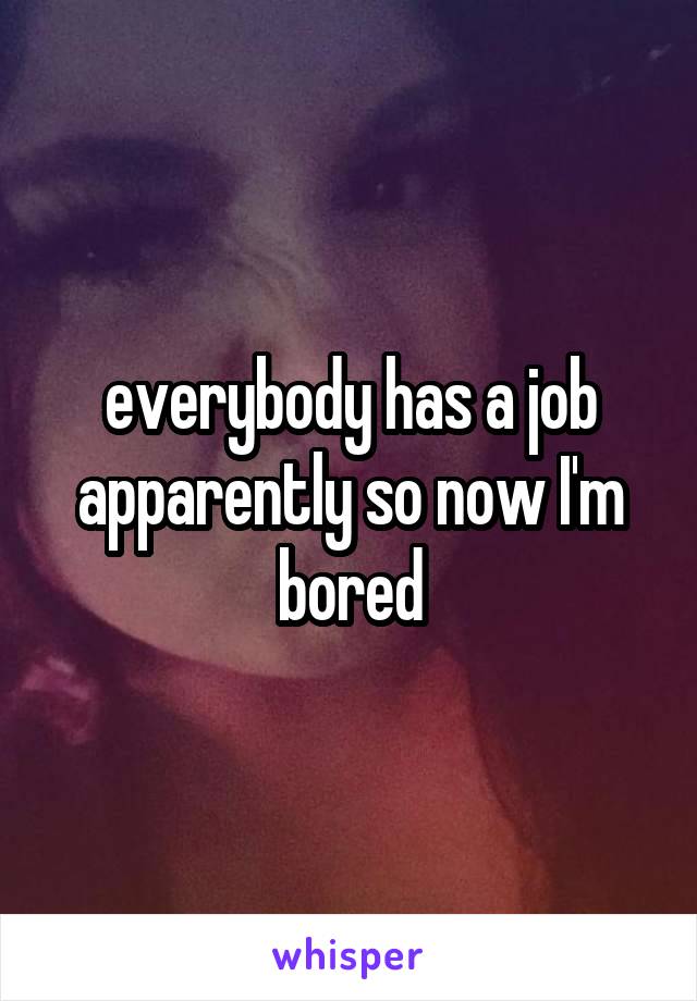 everybody has a job apparently so now I'm bored