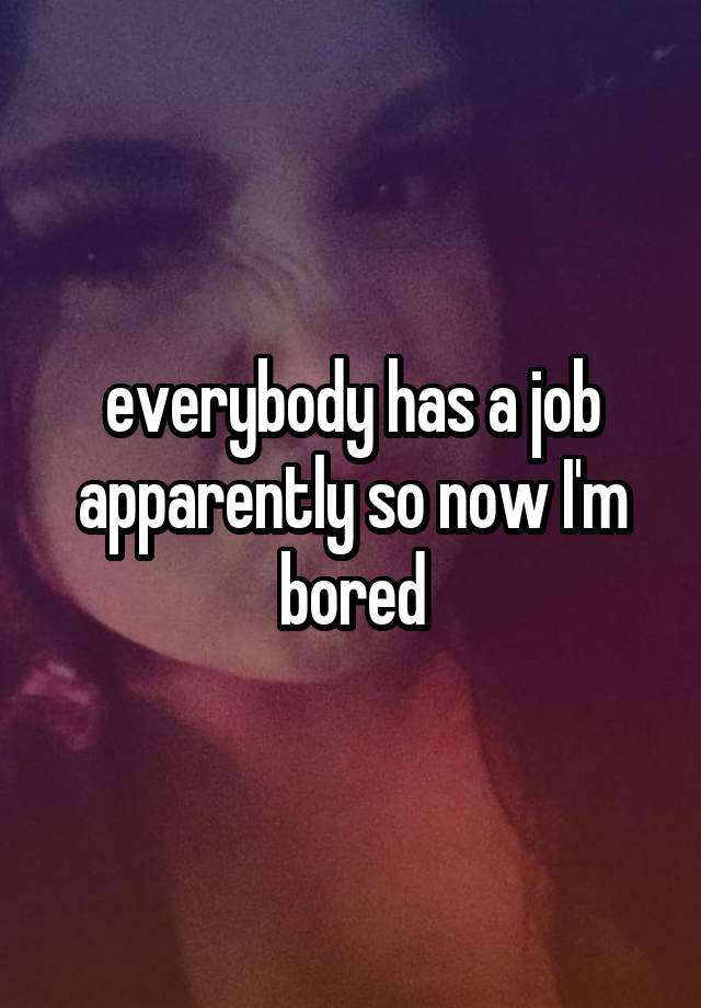 everybody has a job apparently so now I'm bored