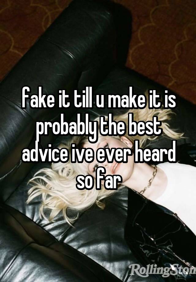 fake it till u make it is probably the best advice ive ever heard so far