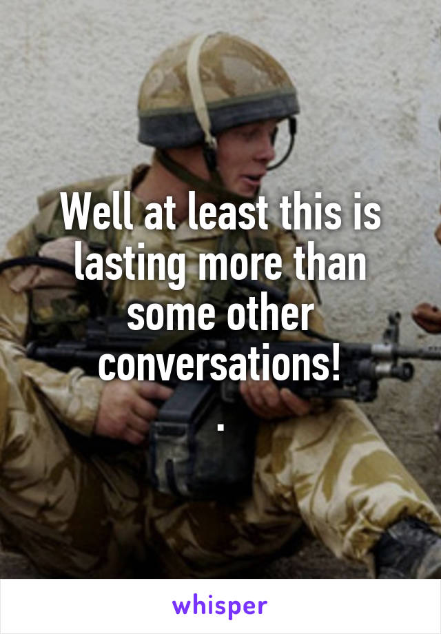 Well at least this is lasting more than some other conversations!
.