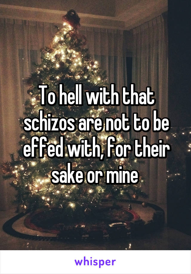 To hell with that schizos are not to be effed with, for their sake or mine 