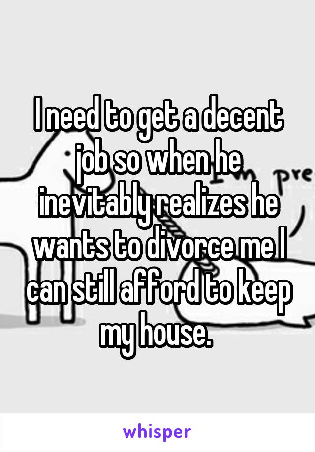 I need to get a decent job so when he inevitably realizes he wants to divorce me I can still afford to keep my house. 