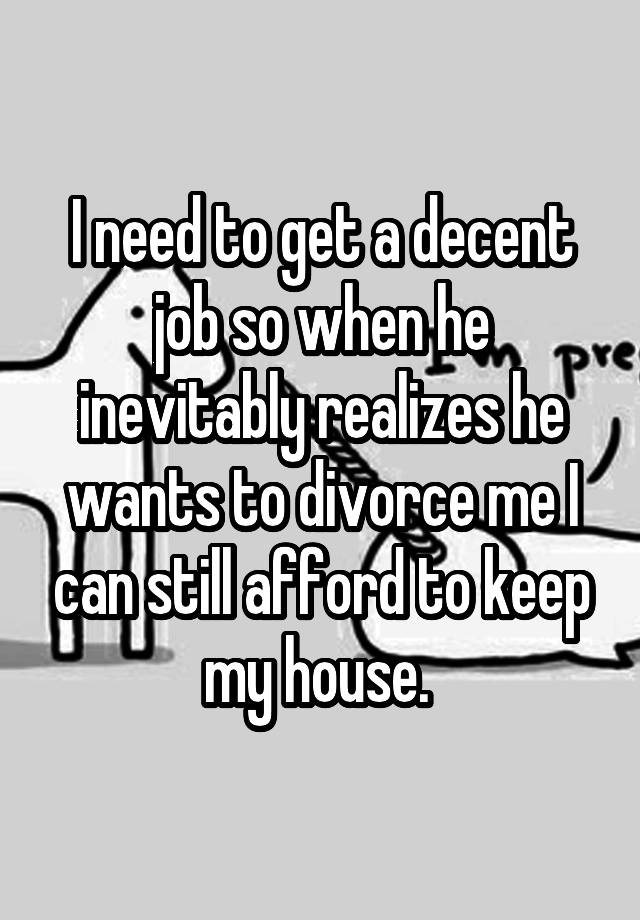 I need to get a decent job so when he inevitably realizes he wants to divorce me I can still afford to keep my house. 