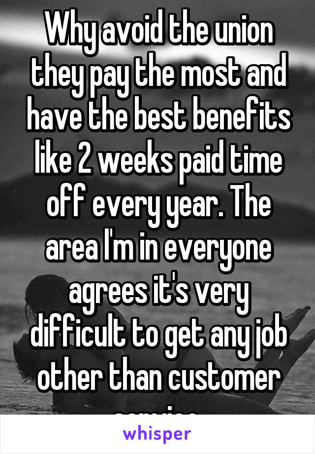 Why avoid the union they pay the most and have the best benefits like 2 weeks paid time off every year. The area I'm in everyone agrees it's very difficult to get any job other than customer service 