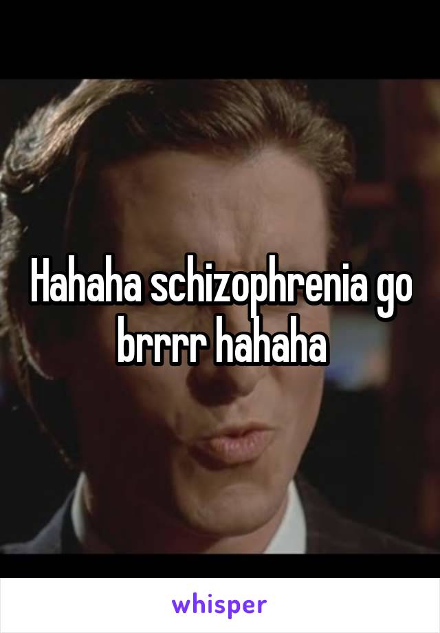 Hahaha schizophrenia go brrrr hahaha