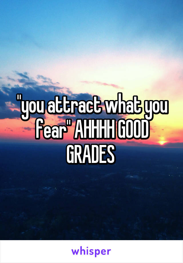 "you attract what you fear" AHHHH GOOD GRADES 