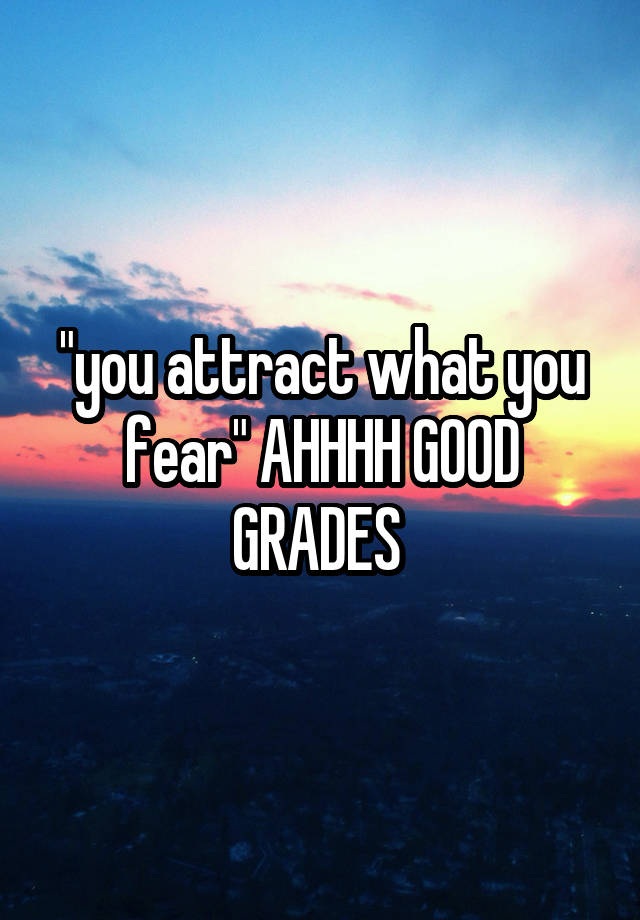 "you attract what you fear" AHHHH GOOD GRADES 