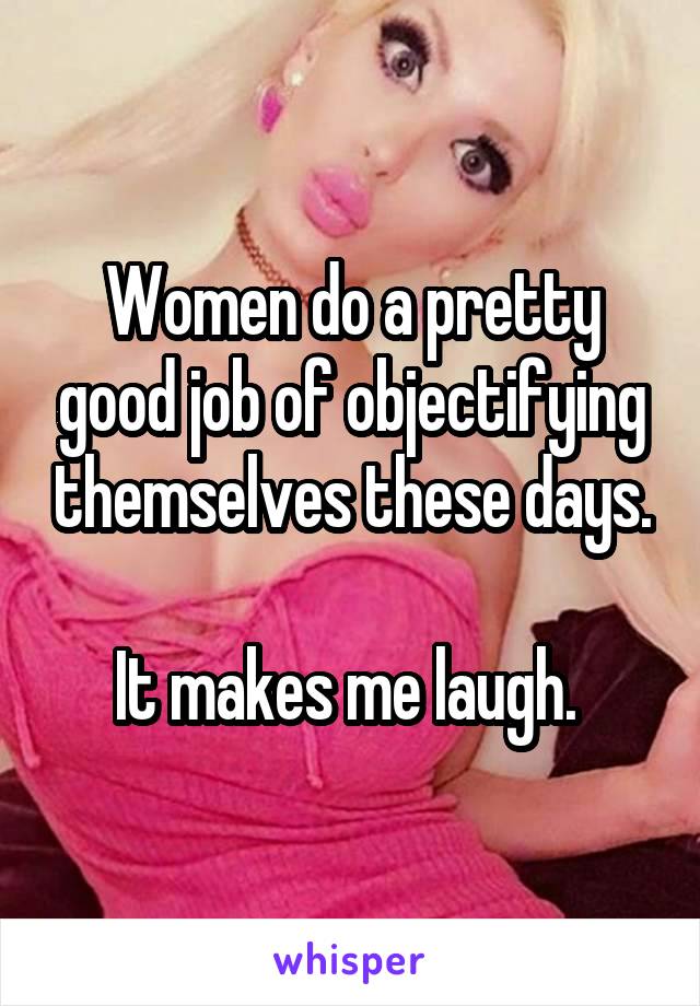 Women do a pretty good job of objectifying themselves these days.

It makes me laugh. 