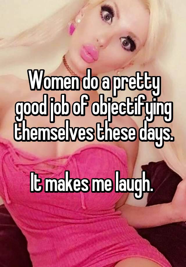 Women do a pretty good job of objectifying themselves these days.

It makes me laugh. 