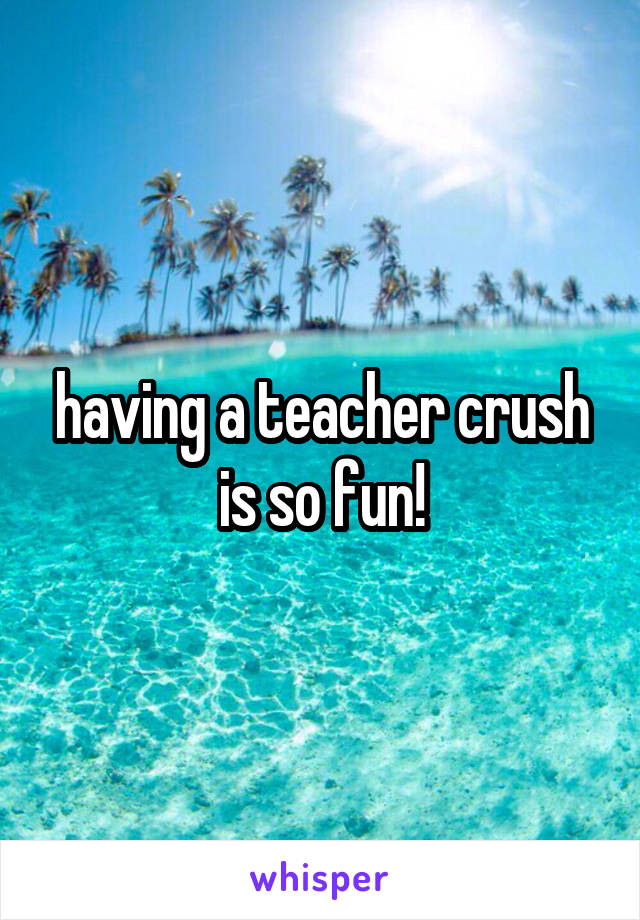 having a teacher crush is so fun!