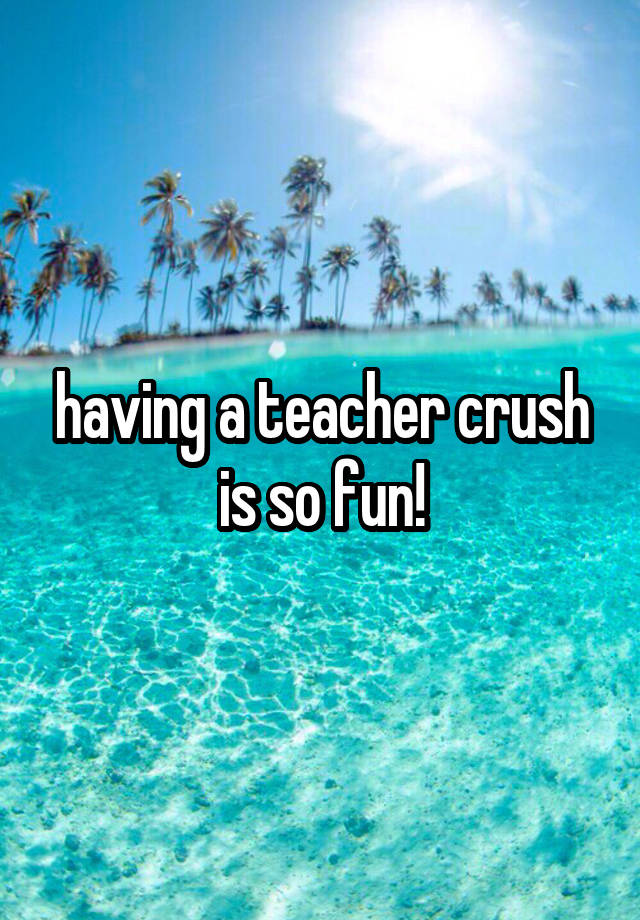 having a teacher crush is so fun!