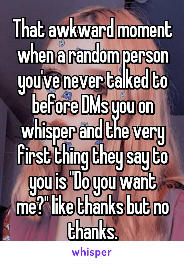 That awkward moment when a random person you've never talked to before DMs you on whisper and the very first thing they say to you is "Do you want me?" like thanks but no thanks.