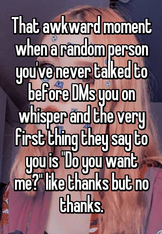 That awkward moment when a random person you've never talked to before DMs you on whisper and the very first thing they say to you is "Do you want me?" like thanks but no thanks.