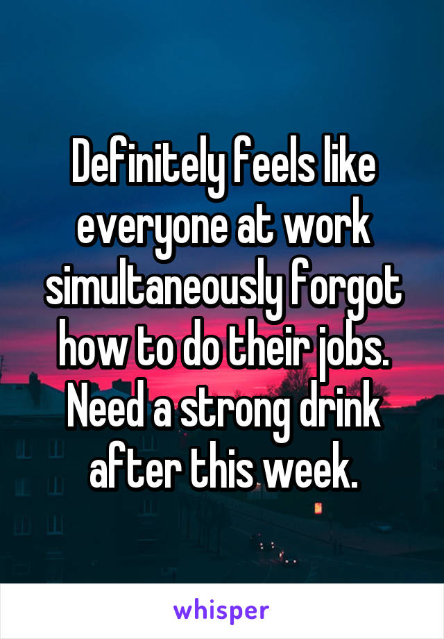 Definitely feels like everyone at work simultaneously forgot how to do their jobs. Need a strong drink after this week.