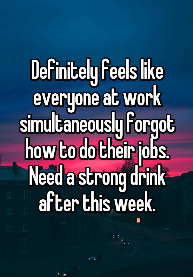 Definitely feels like everyone at work simultaneously forgot how to do their jobs. Need a strong drink after this week.