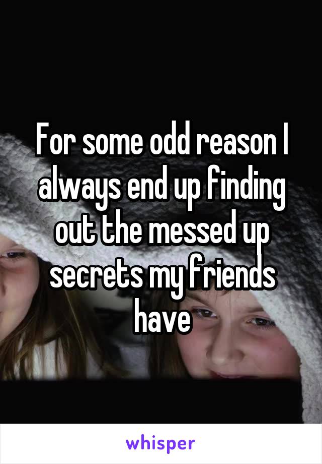 For some odd reason I always end up finding out the messed up secrets my friends have