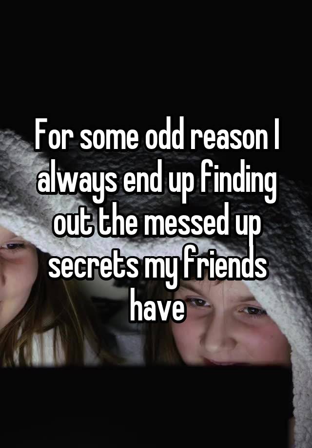 For some odd reason I always end up finding out the messed up secrets my friends have