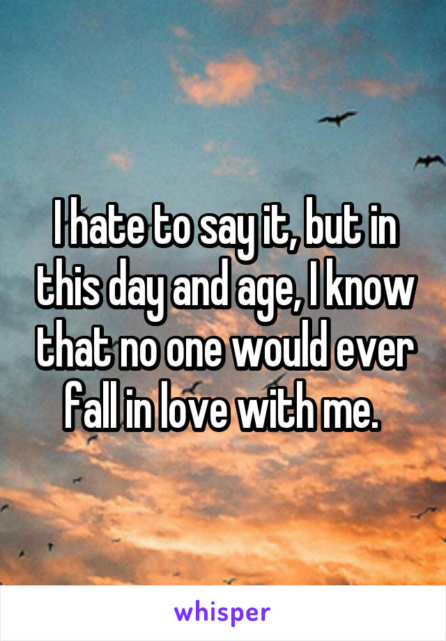 I hate to say it, but in this day and age, I know that no one would ever fall in love with me. 